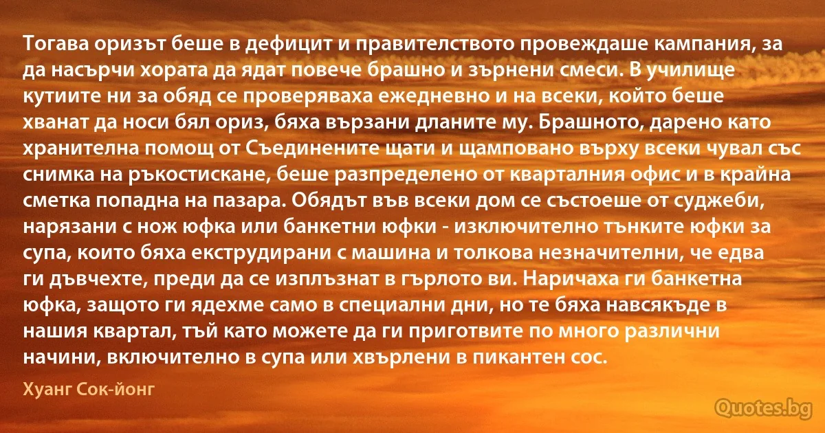 Тогава оризът беше в дефицит и правителството провеждаше кампания, за да насърчи хората да ядат повече брашно и зърнени смеси. В училище кутиите ни за обяд се проверяваха ежедневно и на всеки, който беше хванат да носи бял ориз, бяха вързани дланите му. Брашното, дарено като хранителна помощ от Съединените щати и щамповано върху всеки чувал със снимка на ръкостискане, беше разпределено от кварталния офис и в крайна сметка попадна на пазара. Обядът във всеки дом се състоеше от суджеби, нарязани с нож юфка или банкетни юфки - изключително тънките юфки за супа, които бяха екструдирани с машина и толкова незначителни, че едва ги дъвчехте, преди да се изплъзнат в гърлото ви. Наричаха ги банкетна юфка, защото ги ядехме само в специални дни, но те бяха навсякъде в нашия квартал, тъй като можете да ги приготвите по много различни начини, включително в супа или хвърлени в пикантен сос. (Хуанг Сок-йонг)