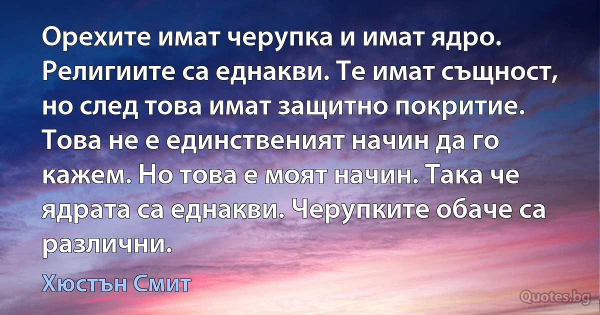 Орехите имат черупка и имат ядро. Религиите са еднакви. Те имат същност, но след това имат защитно покритие. Това не е единственият начин да го кажем. Но това е моят начин. Така че ядрата са еднакви. Черупките обаче са различни. (Хюстън Смит)