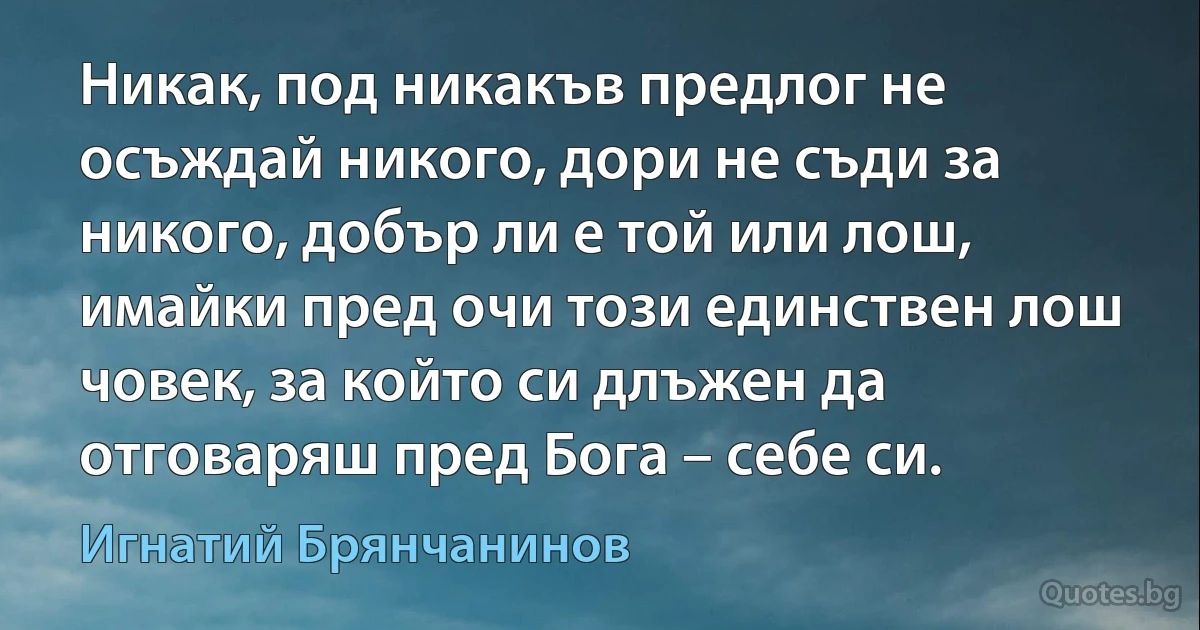 Никак, под никакъв предлог не осъждай никого, дори не съди за никого, добър ли е той или лош, имайки пред очи този единствен лош човек, за който си длъжен да отговаряш пред Бога – себе си. (Игнатий Брянчанинов)