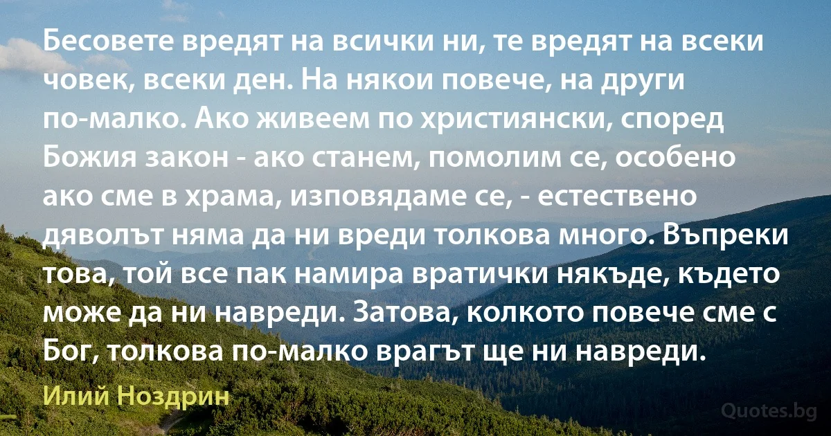 Бесовете вредят на всички ни, те вредят на всеки човек, всеки ден. На някои повече, на други по-малко. Ако живеем по християнски, според Божия закон - ако станем, помолим се, особено ако сме в храма, изповядаме се, - естествено дяволът няма да ни вреди толкова много. Въпреки това, той все пак намира вратички някъде, където може да ни навреди. Затова, колкото повече сме с Бог, толкова по-малко врагът ще ни навреди. (Илий Ноздрин)