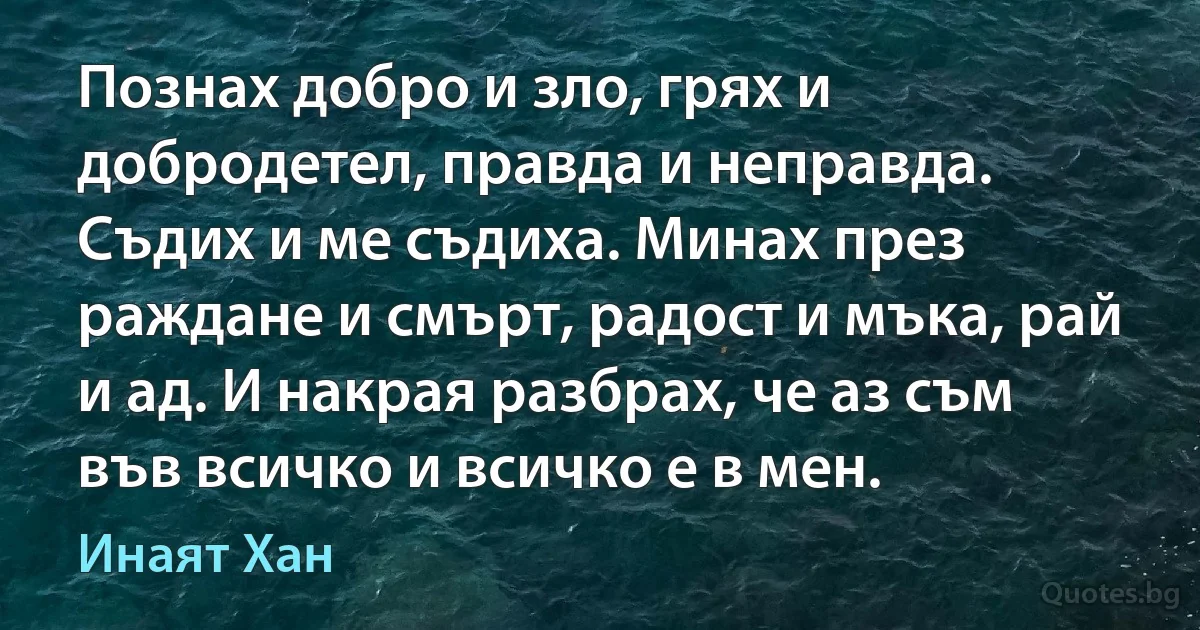 Познах добро и зло, грях и добродетел, правда и неправда. Съдих и ме съдиха. Минах през раждане и смърт, радост и мъка, рай и ад. И накрая разбрах, че аз съм във всичко и всичко е в мен. (Инаят Хан)