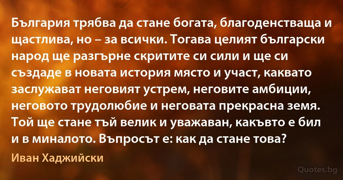 България трябва да стане богата, благоденстваща и щастлива, но – за всички. Тогава целият български народ ще разгърне скритите си сили и ще си създаде в новата история място и участ, каквато заслужават неговият устрем, неговите амбиции, неговото трудолюбие и неговата прекрасна земя. Той ще стане тъй велик и уважаван, какъвто е бил и в миналото. Въпросът е: как да стане това? (Иван Хаджийски)