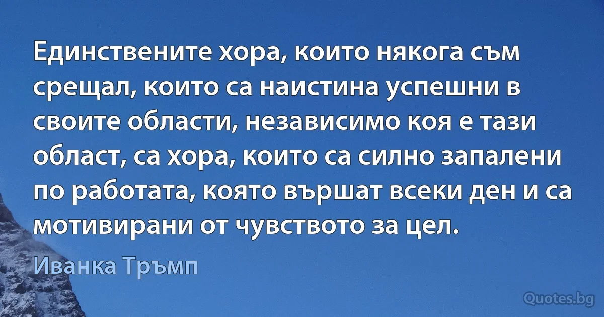 Единствените хора, които някога съм срещал, които са наистина успешни в своите области, независимо коя е тази област, са хора, които са силно запалени по работата, която вършат всеки ден и са мотивирани от чувството за цел. (Иванка Тръмп)