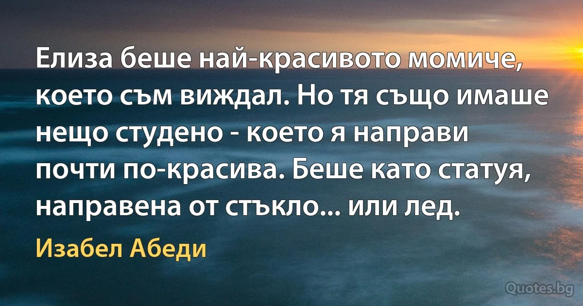 Елиза беше най-красивото момиче, което съм виждал. Но тя също имаше нещо студено - което я направи почти по-красива. Беше като статуя, направена от стъкло... или лед. (Изабел Абеди)