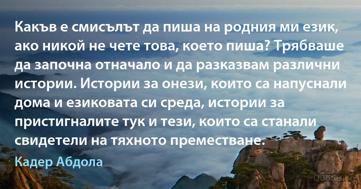 Какъв е смисълът да пиша на родния ми език, ако никой не чете това, което пиша? Трябваше да започна отначало и да разказвам различни истории. Истории за онези, които са напуснали дома и езиковата си среда, истории за пристигналите тук и тези, които са станали свидетели на тяхното преместване. (Кадер Абдола)