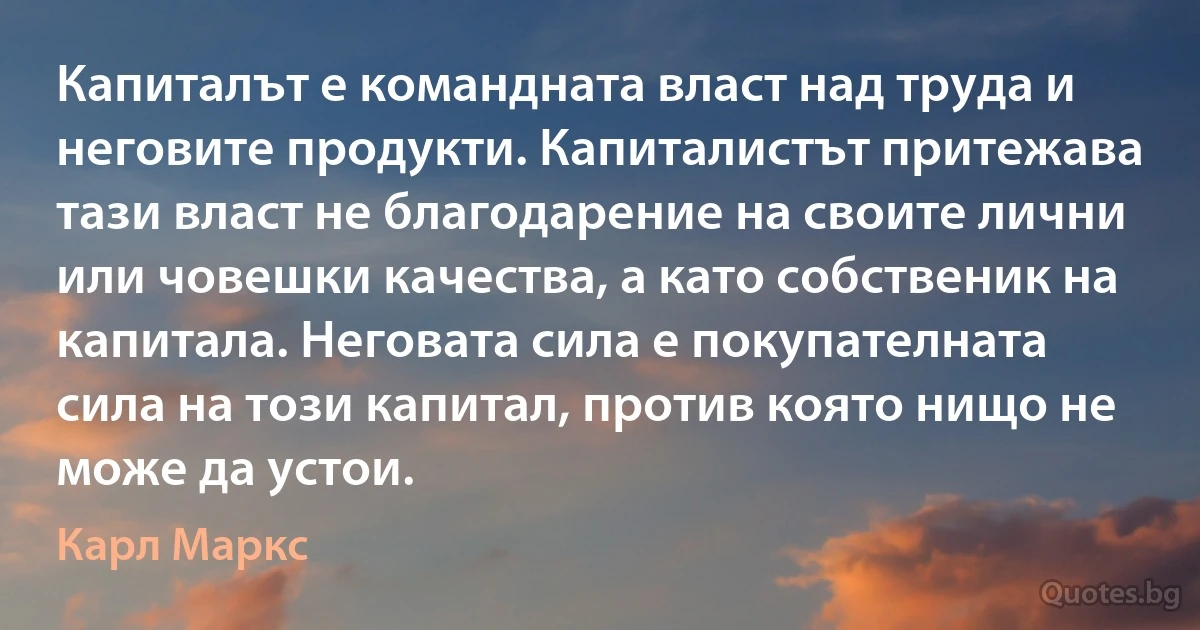 Капиталът е командната власт над труда и неговите продукти. Капиталистът притежава тази власт не благодарение на своите лични или човешки качества, а като собственик на капитала. Неговата сила е покупателната сила на този капитал, против която нищо не може да устои. (Карл Маркс)