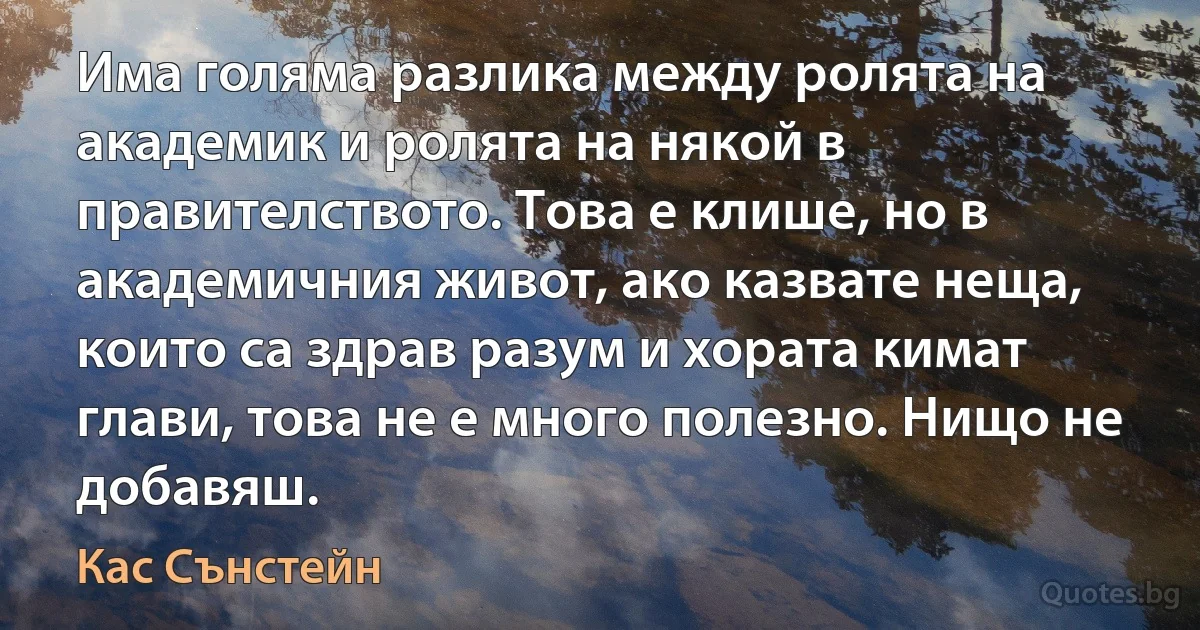 Има голяма разлика между ролята на академик и ролята на някой в правителството. Това е клише, но в академичния живот, ако казвате неща, които са здрав разум и хората кимат глави, това не е много полезно. Нищо не добавяш. (Кас Сънстейн)