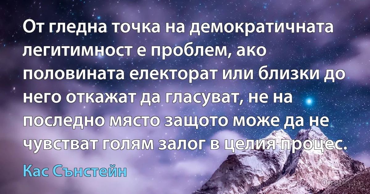 От гледна точка на демократичната легитимност е проблем, ако половината електорат или близки до него откажат да гласуват, не на последно място защото може да не чувстват голям залог в целия процес. (Кас Сънстейн)