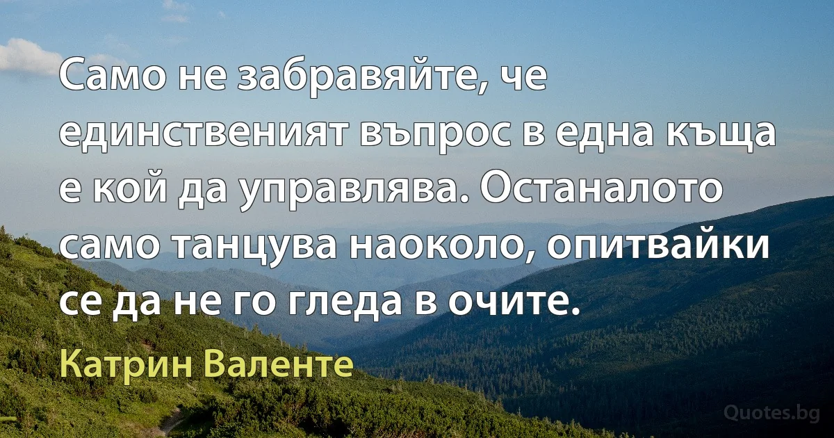 Само не забравяйте, че единственият въпрос в една къща е кой да управлява. Останалото само танцува наоколо, опитвайки се да не го гледа в очите. (Катрин Валенте)