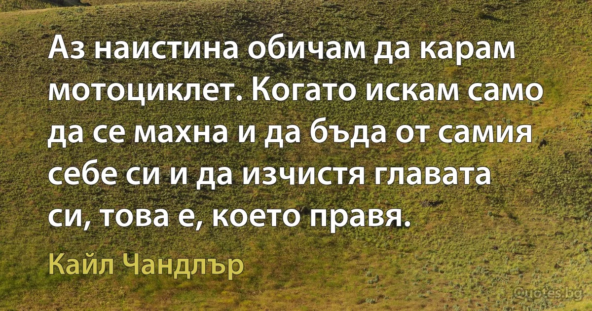 Аз наистина обичам да карам мотоциклет. Когато искам само да се махна и да бъда от самия себе си и да изчистя главата си, това е, което правя. (Кайл Чандлър)