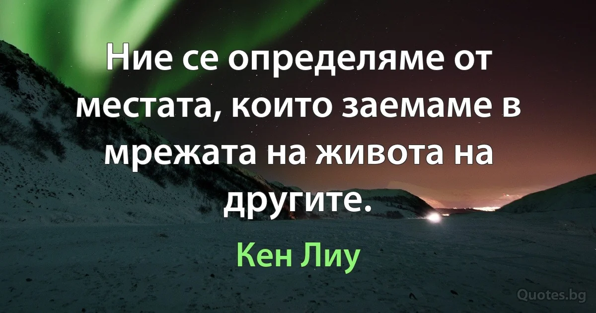 Ние се определяме от местата, които заемаме в мрежата на живота на другите. (Кен Лиу)