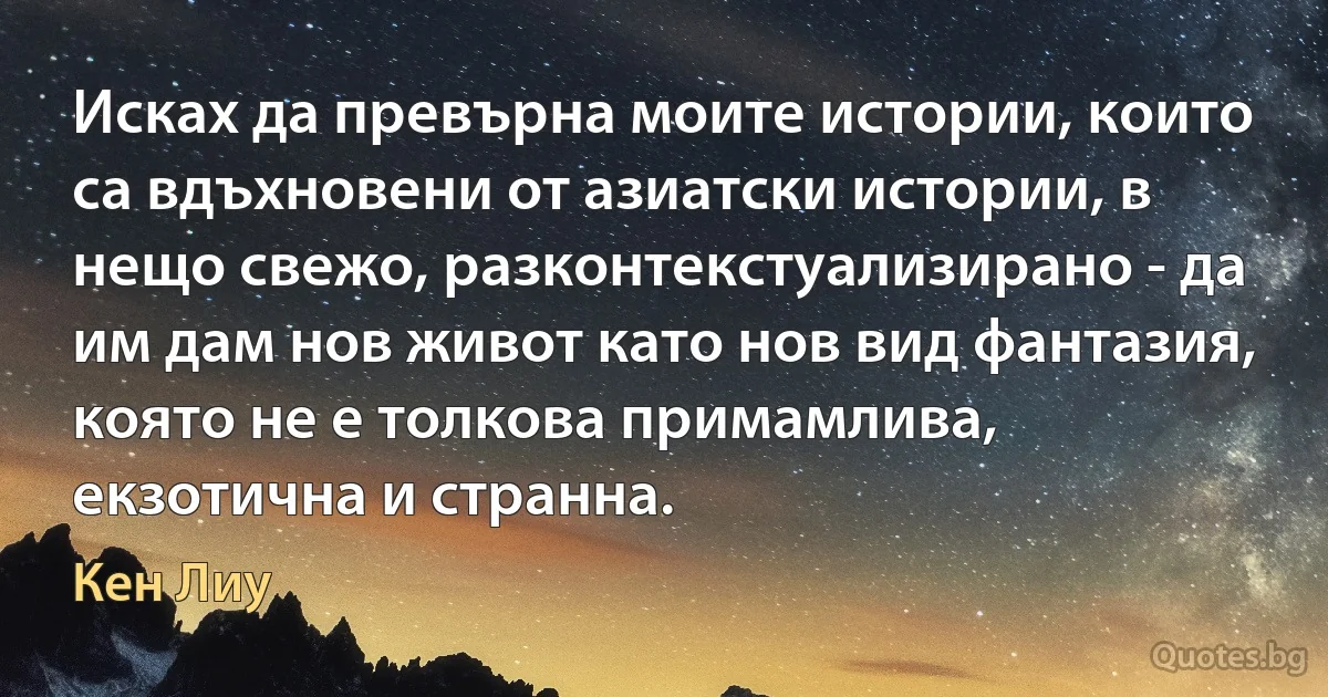 Исках да превърна моите истории, които са вдъхновени от азиатски истории, в нещо свежо, разконтекстуализирано - да им дам нов живот като нов вид фантазия, която не е толкова примамлива, екзотична и странна. (Кен Лиу)