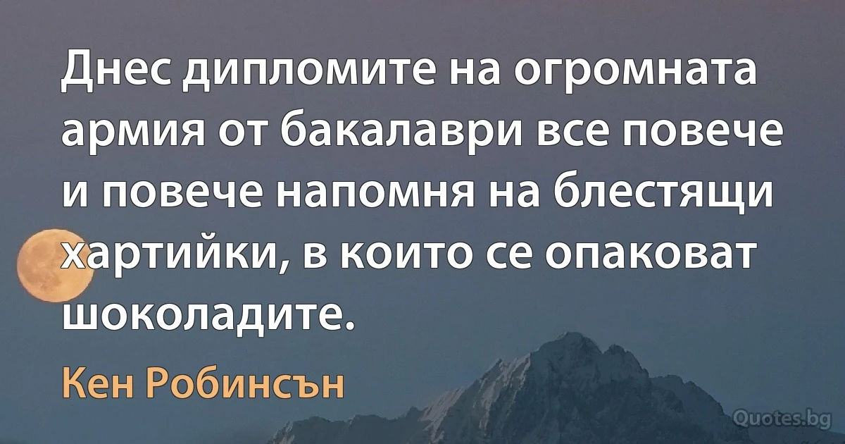 Днес дипломите на огромната армия от бакалаври все повече и повече напомня на блестящи хартийки, в които се опаковат шоколадите. (Кен Робинсън)