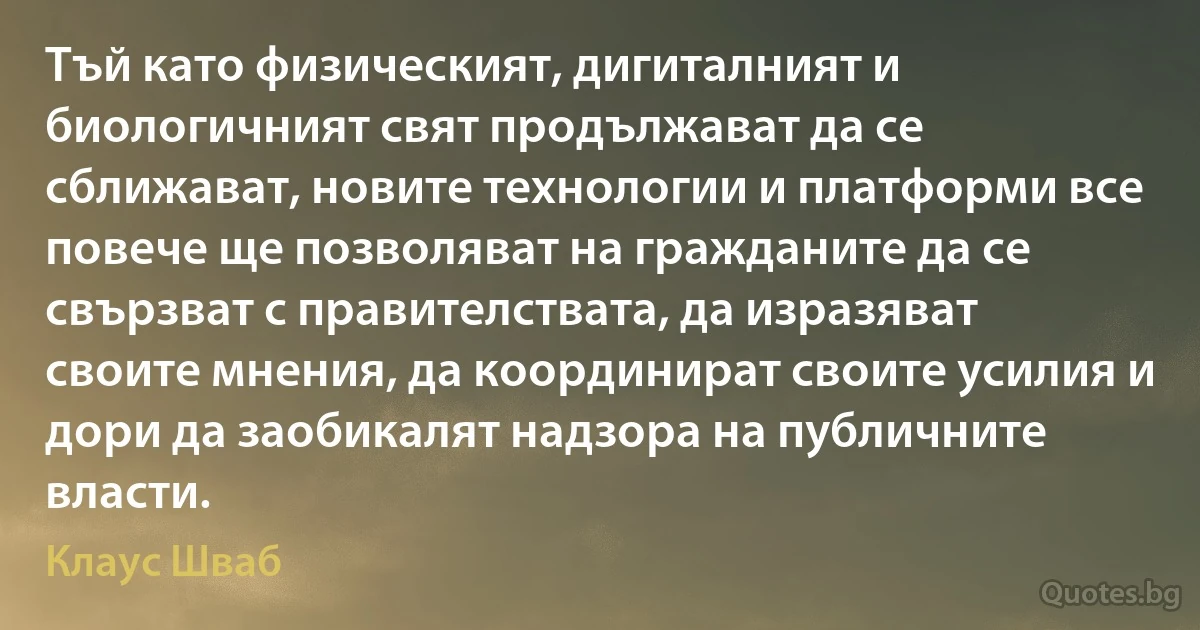 Тъй като физическият, дигиталният и биологичният свят продължават да се сближават, новите технологии и платформи все повече ще позволяват на гражданите да се свързват с правителствата, да изразяват своите мнения, да координират своите усилия и дори да заобикалят надзора на публичните власти. (Клаус Шваб)