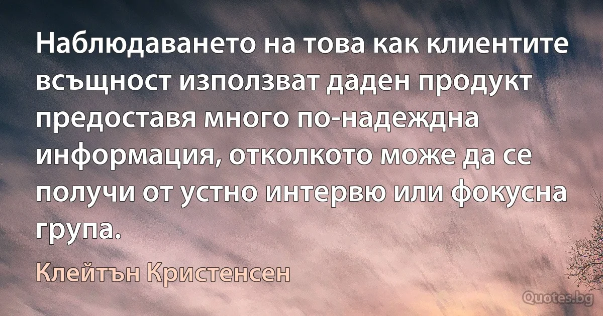 Наблюдаването на това как клиентите всъщност използват даден продукт предоставя много по-надеждна информация, отколкото може да се получи от устно интервю или фокусна група. (Клейтън Кристенсен)