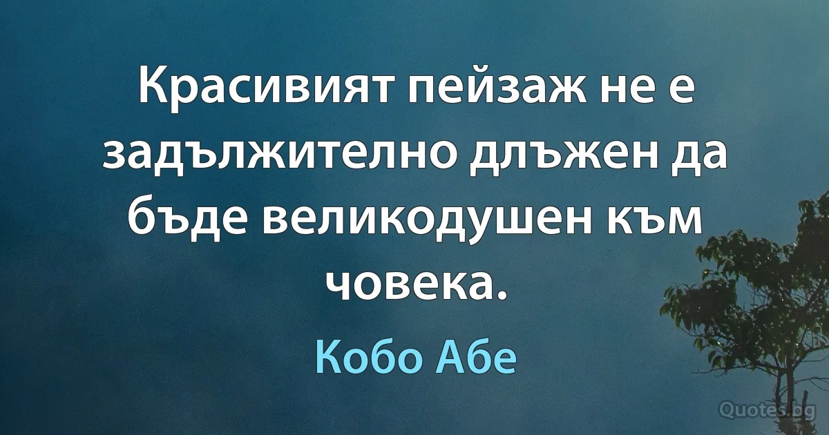 Красивият пейзаж не е задължително длъжен да бъде великодушен към човека. (Кобо Абе)