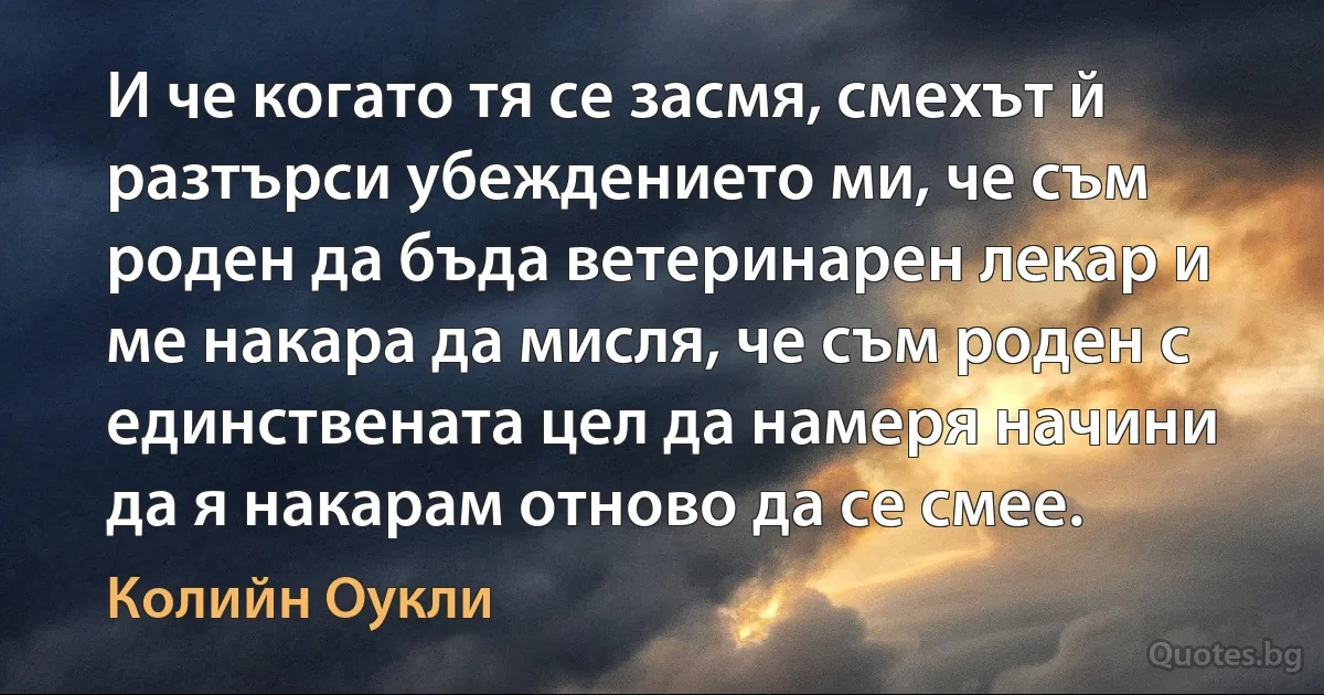 И че когато тя се засмя, смехът й разтърси убеждението ми, че съм роден да бъда ветеринарен лекар и ме накара да мисля, че съм роден с единствената цел да намеря начини да я накарам отново да се смее. (Колийн Оукли)