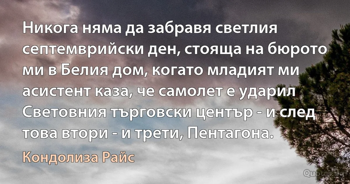 Никога няма да забравя светлия септемврийски ден, стояща на бюрото ми в Белия дом, когато младият ми асистент каза, че самолет е ударил Световния търговски център - и след това втори - и трети, Пентагона. (Кондолиза Райс)