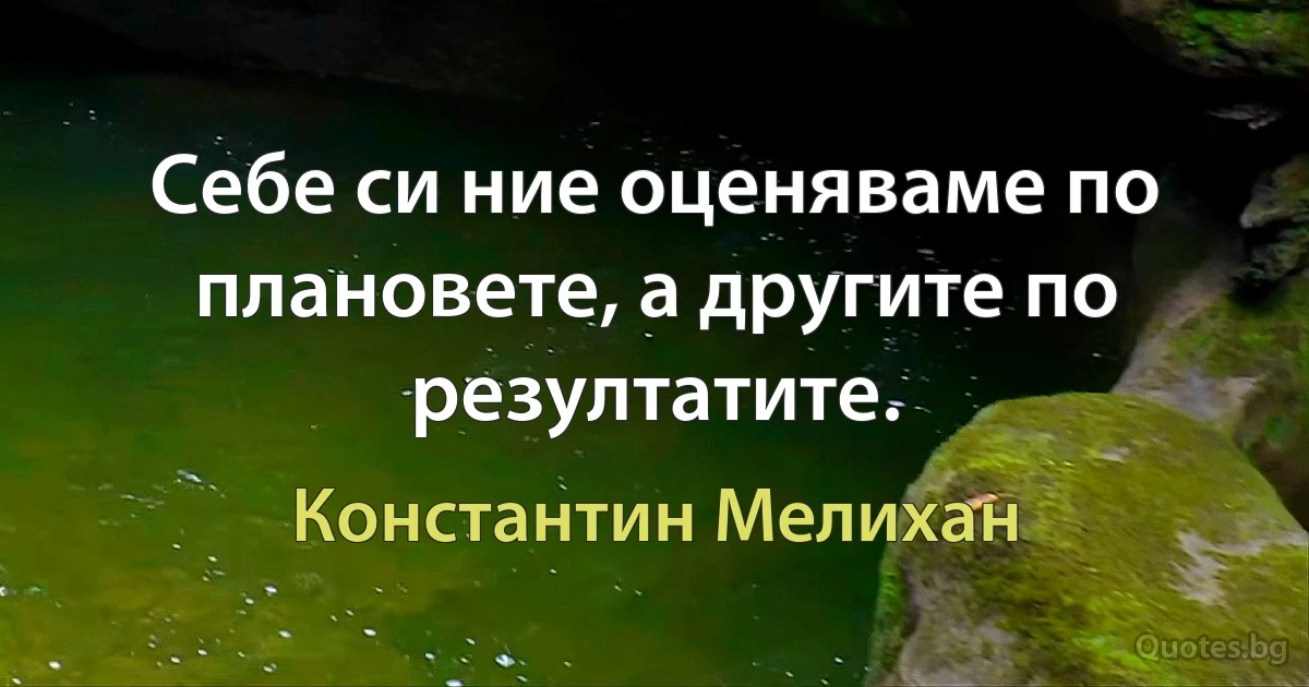 Себе си ние оценяваме по плановете, а другите по резултатите. (Константин Мелихан)