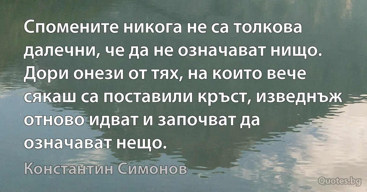 Спомените никога не са толкова далечни, че да не означават нищо. Дори онези от тях, на които вече сякаш са поставили кръст, изведнъж отново идват и започват да означават нещо. (Константин Симонов)