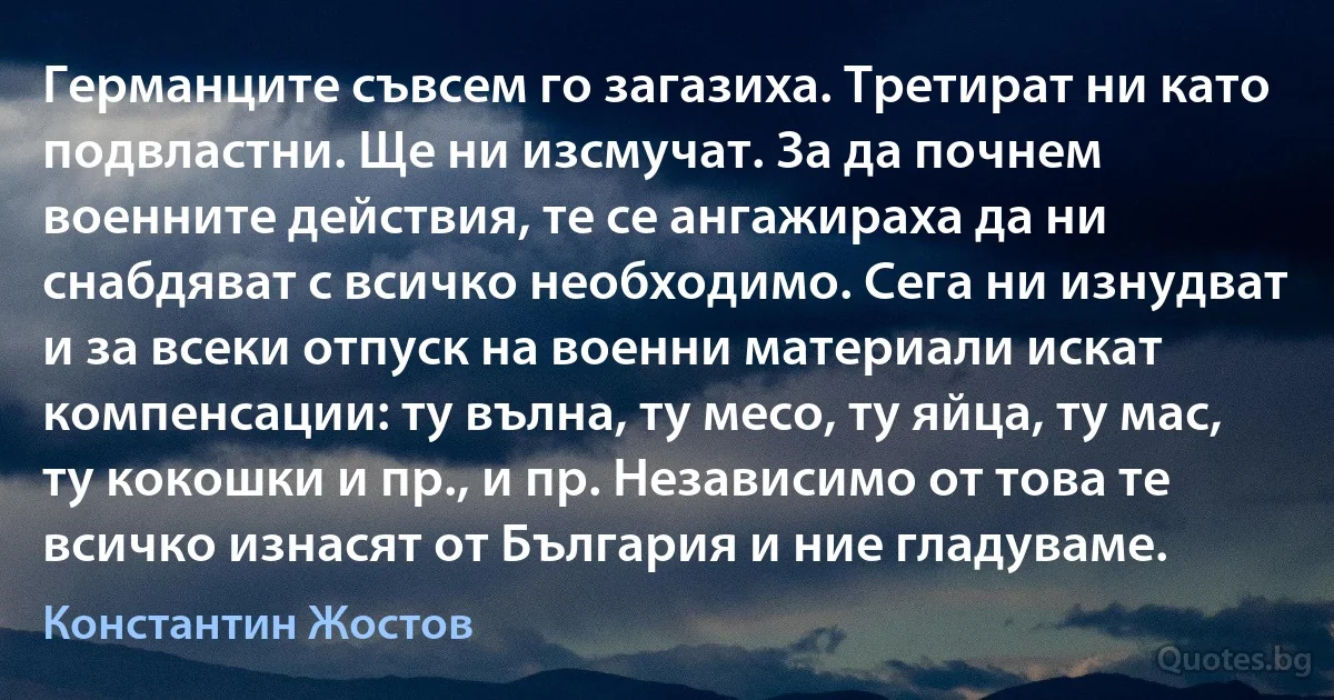 Германците съвсем го загазиха. Третират ни като подвластни. Ще ни изсмучат. За да почнем военните действия, те се ангажираха да ни снабдяват с всичко необходимо. Сега ни изнудват и за всеки отпуск на военни материали искат компенсации: ту вълна, ту месо, ту яйца, ту мас, ту кокошки и пр., и пр. Независимо от това те всичко изнасят от България и ние гладуваме. (Константин Жостов)