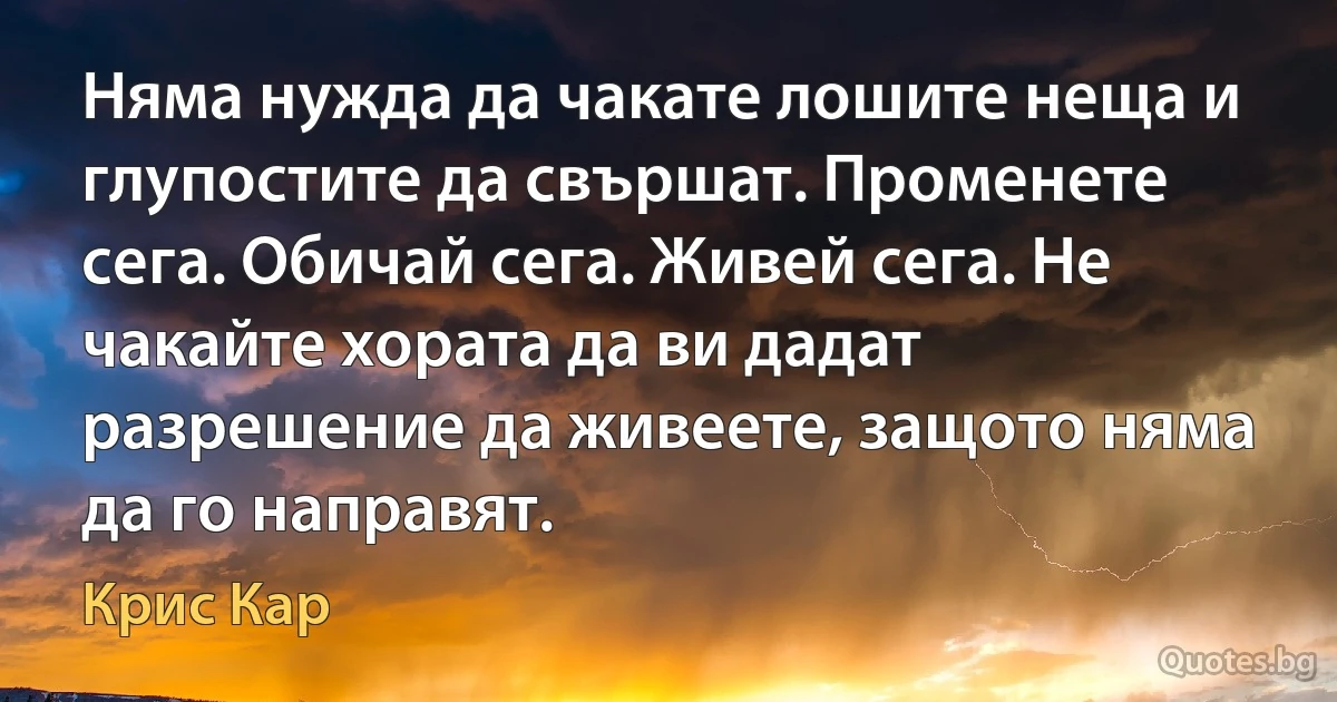 Няма нужда да чакате лошите неща и глупостите да свършат. Променете сега. Обичай сега. Живей сега. Не чакайте хората да ви дадат разрешение да живеете, защото няма да го направят. (Крис Кар)