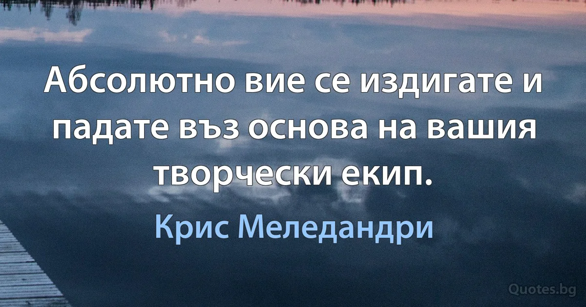 Абсолютно вие се издигате и падате въз основа на вашия творчески екип. (Крис Меледандри)