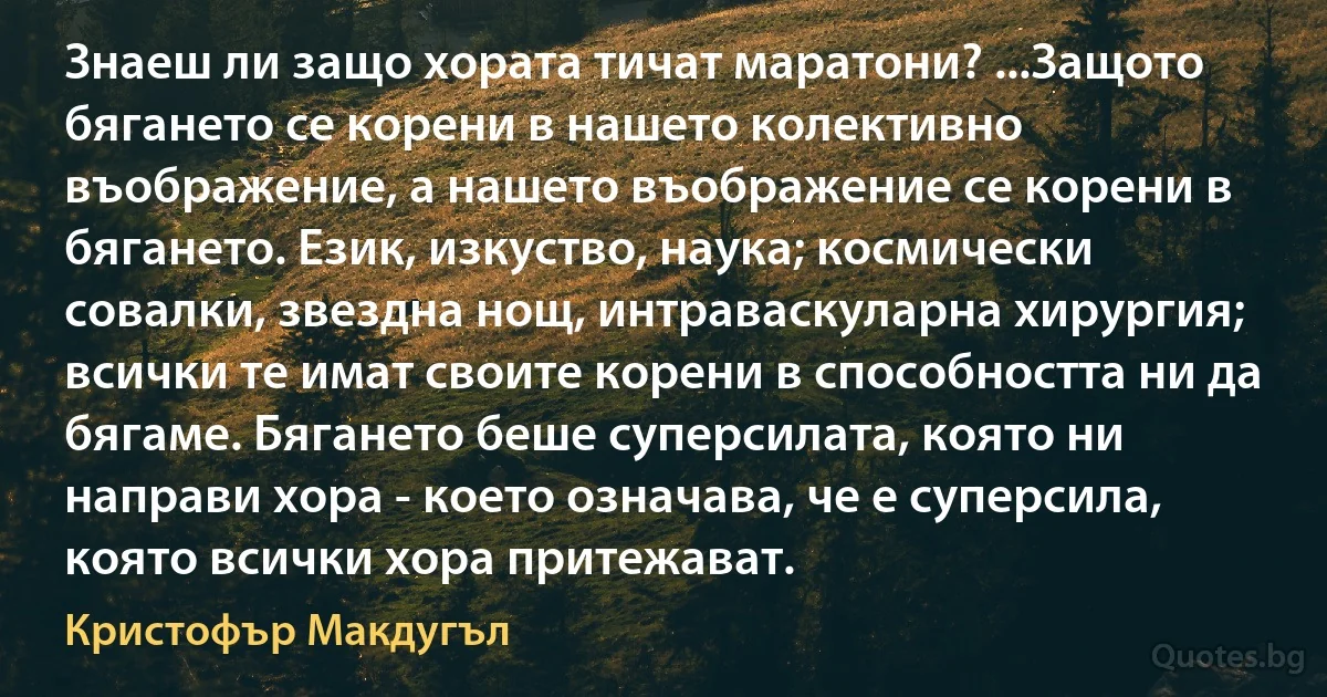 Знаеш ли защо хората тичат маратони? ...Защото бягането се корени в нашето колективно въображение, а нашето въображение се корени в бягането. Език, изкуство, наука; космически совалки, звездна нощ, интраваскуларна хирургия; всички те имат своите корени в способността ни да бягаме. Бягането беше суперсилата, която ни направи хора - което означава, че е суперсила, която всички хора притежават. (Кристофър Макдугъл)