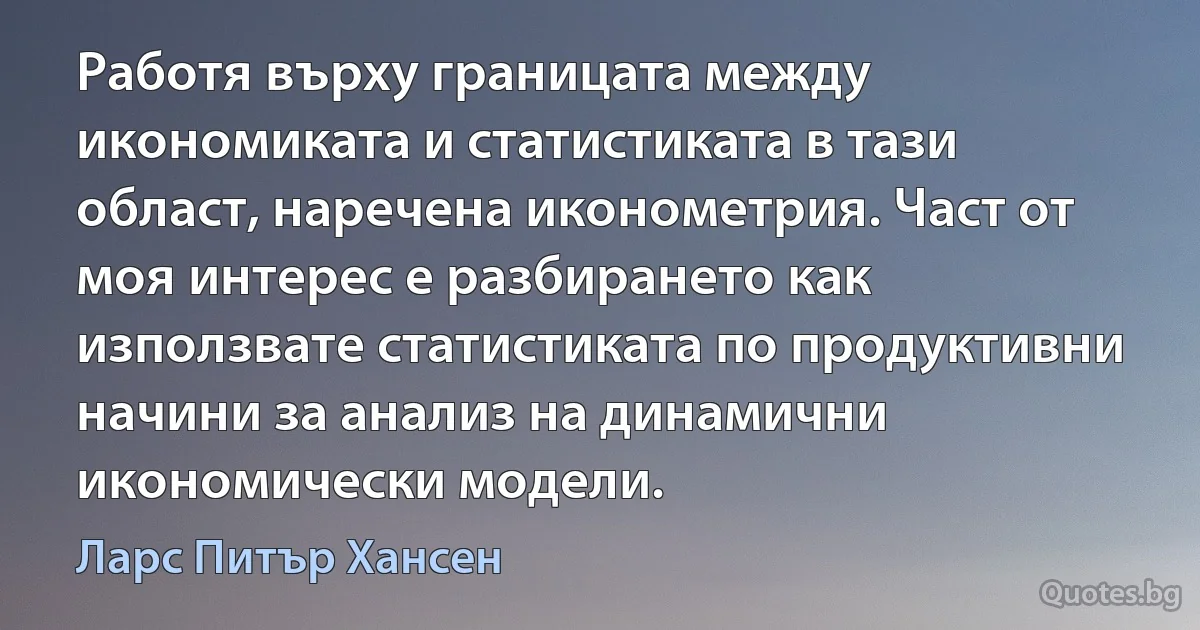 Работя върху границата между икономиката и статистиката в тази област, наречена иконометрия. Част от моя интерес е разбирането как използвате статистиката по продуктивни начини за анализ на динамични икономически модели. (Ларс Питър Хансен)