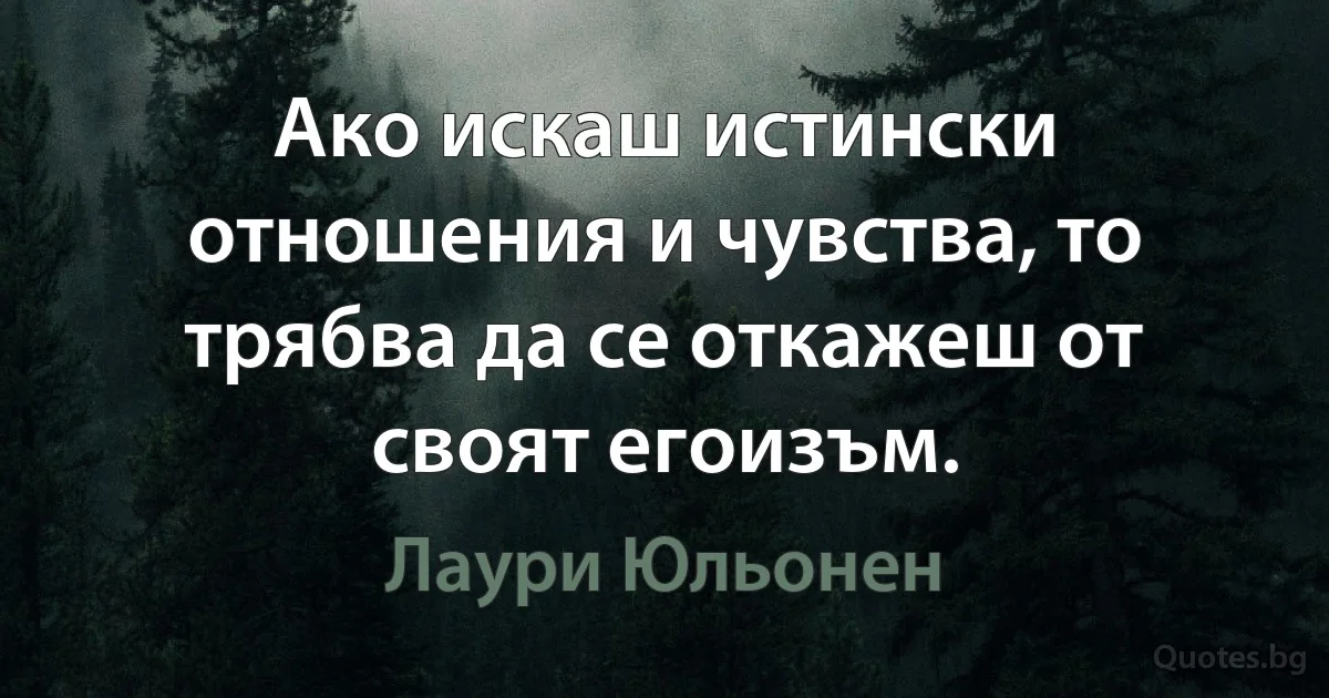 Ако искаш истински отношения и чувства, то трябва да се откажеш от своят егоизъм. (Лаури Юльонен)