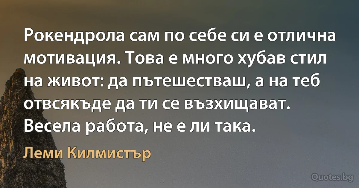 Рокендрола сам по себе си е отлична мотивация. Това е много хубав стил на живот: да пътешестваш, а на теб отвсякъде да ти се възхищават. Весела работа, не е ли така. (Леми Килмистър)