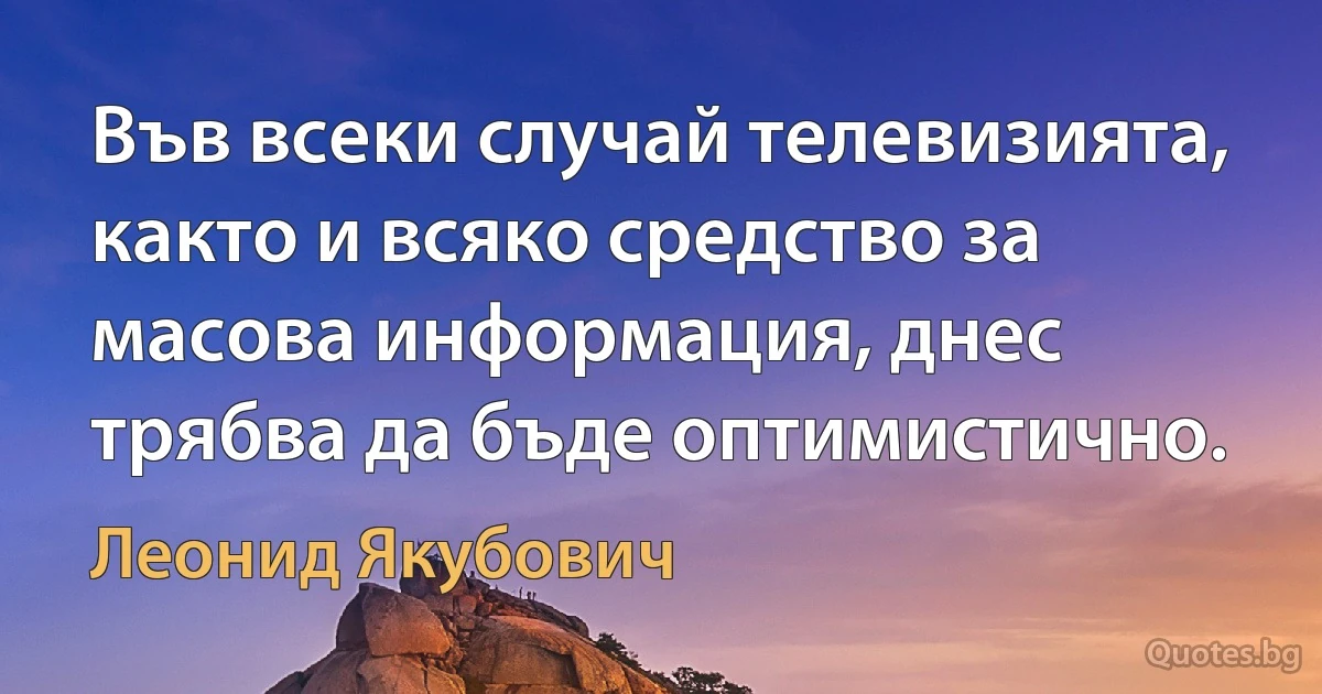 Във всеки случай телевизията, както и всяко средство за масова информация, днес трябва да бъде оптимистично. (Леонид Якубович)