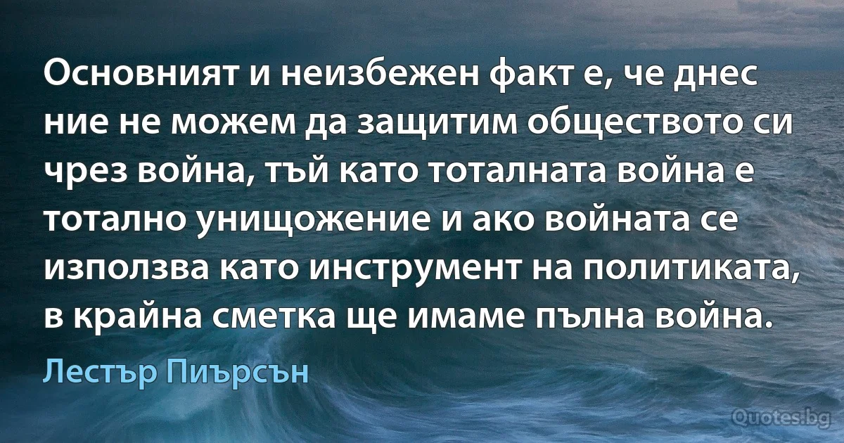 Основният и неизбежен факт е, че днес ние не можем да защитим обществото си чрез война, тъй като тоталната война е тотално унищожение и ако войната се използва като инструмент на политиката, в крайна сметка ще имаме пълна война. (Лестър Пиърсън)