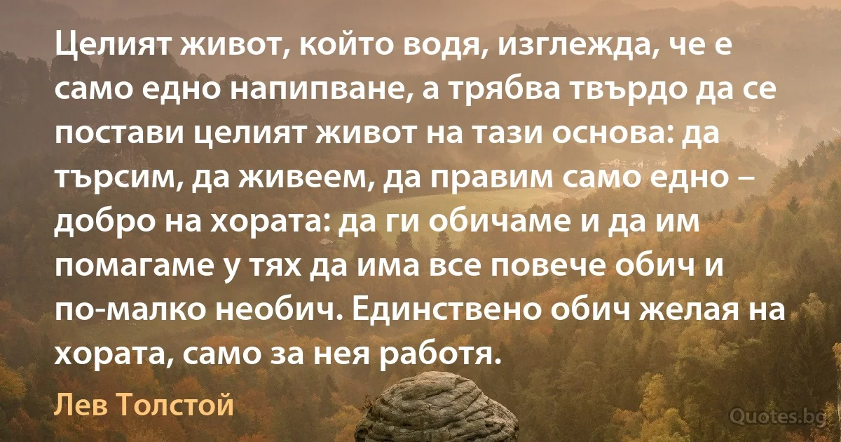 Целият живот, който водя, изглежда, че е само едно напипване, а трябва твърдо да се постави целият живот на тази основа: да търсим, да живеем, да правим само едно – добро на хората: да ги обичаме и да им помагаме у тях да има все повече обич и по-малко необич. Eдинствено обич желая на хората, само за нея работя. (Лев Толстой)