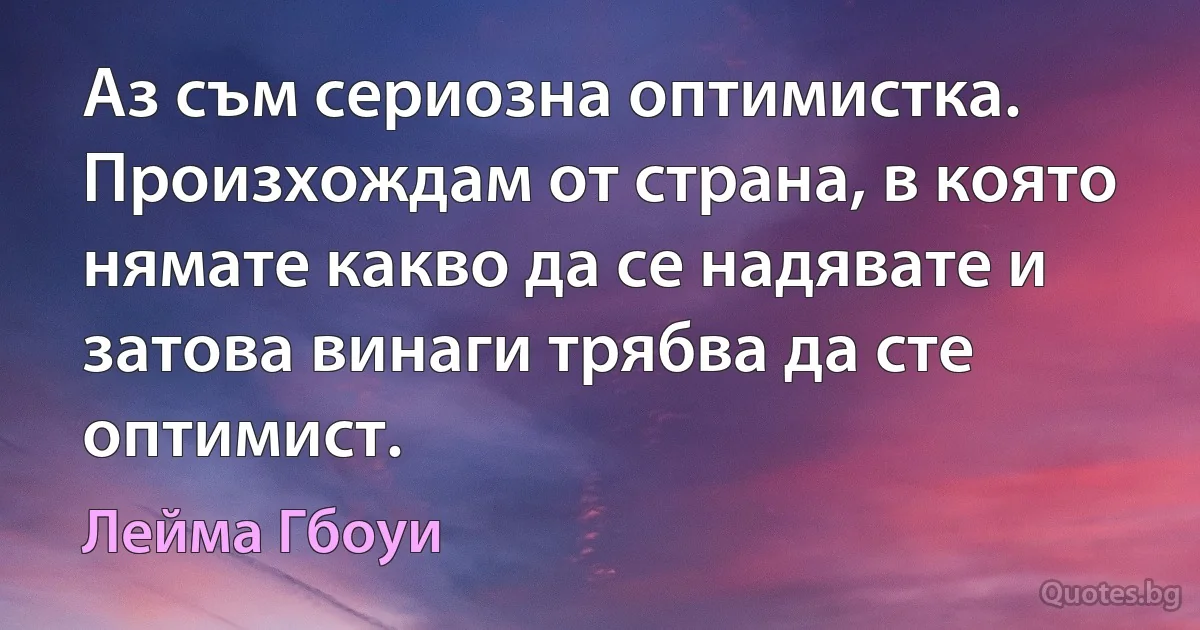 Аз съм сериозна оптимистка. Произхождам от страна, в която нямате какво да се надявате и затова винаги трябва да сте оптимист. (Лейма Гбоуи)