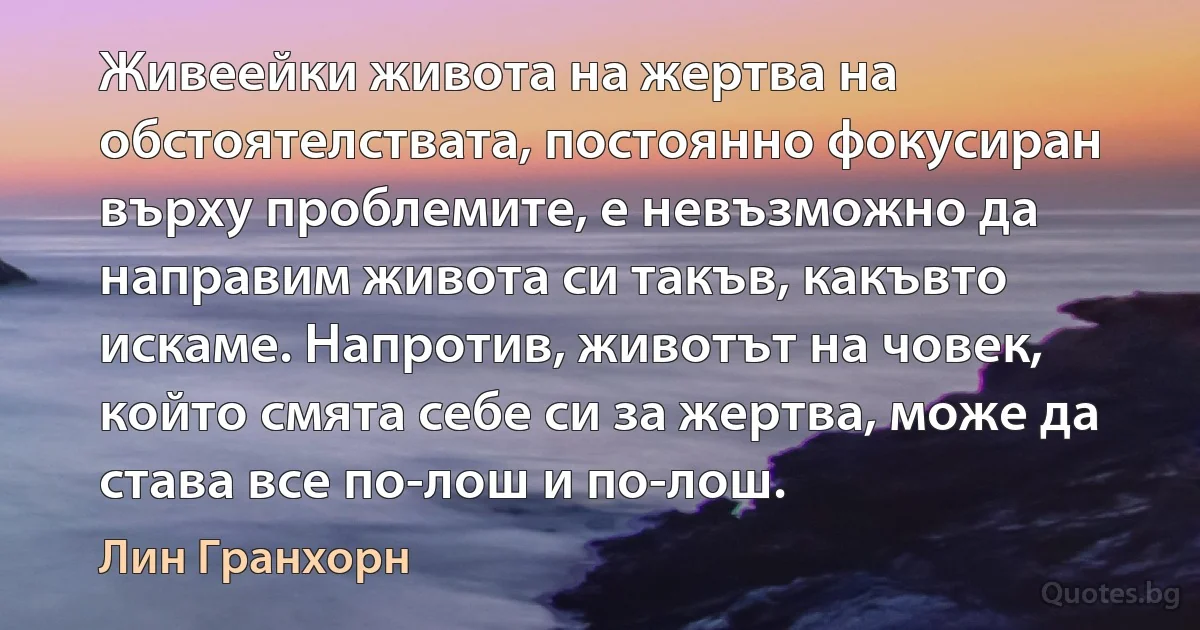 Живеейки живота на жертва на обстоятелствата, постоянно фокусиран върху проблемите, е невъзможно да направим живота си такъв, какъвто искаме. Напротив, животът на човек, който смята себе си за жертва, може да става все по-лош и по-лош. (Лин Гранхорн)