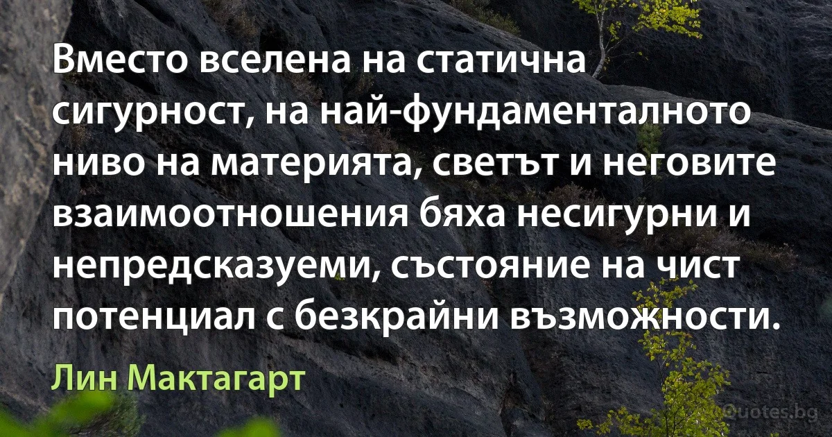 Вместо вселена на статична сигурност, на най-фундаменталното ниво на материята, светът и неговите взаимоотношения бяха несигурни и непредсказуеми, състояние на чист потенциал с безкрайни възможности. (Лин Мактагарт)