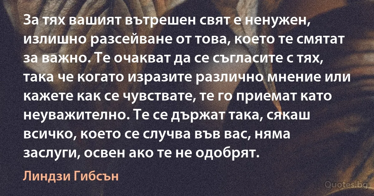 За тях вашият вътрешен свят е ненужен, излишно разсейване от това, което те смятат за важно. Те очакват да се съгласите с тях, така че когато изразите различно мнение или кажете как се чувствате, те го приемат като неуважително. Те се държат така, сякаш всичко, което се случва във вас, няма заслуги, освен ако те не одобрят. (Линдзи Гибсън)