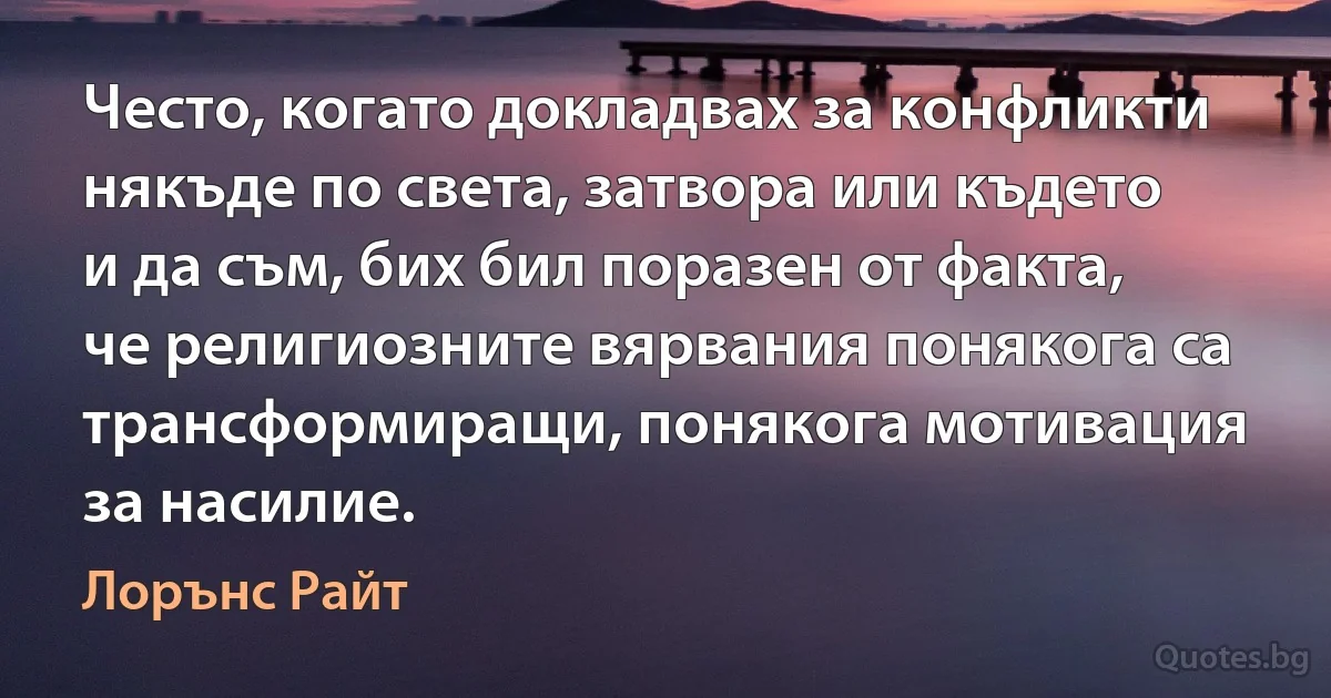 Често, когато докладвах за конфликти някъде по света, затвора или където и да съм, бих бил поразен от факта, че религиозните вярвания понякога са трансформиращи, понякога мотивация за насилие. (Лорънс Райт)