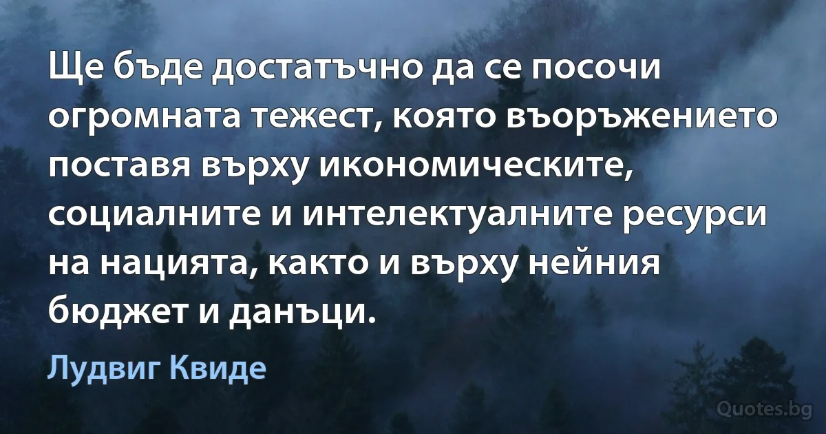 Ще бъде достатъчно да се посочи огромната тежест, която въоръжението поставя върху икономическите, социалните и интелектуалните ресурси на нацията, както и върху нейния бюджет и данъци. (Лудвиг Квиде)