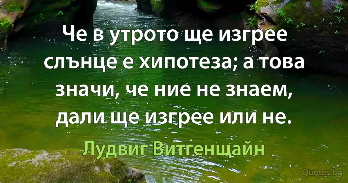 Че в утрото ще изгрее слънце е хипотеза; а това значи, че ние не знаем, дали ще изгрее или не. (Лудвиг Витгенщайн)