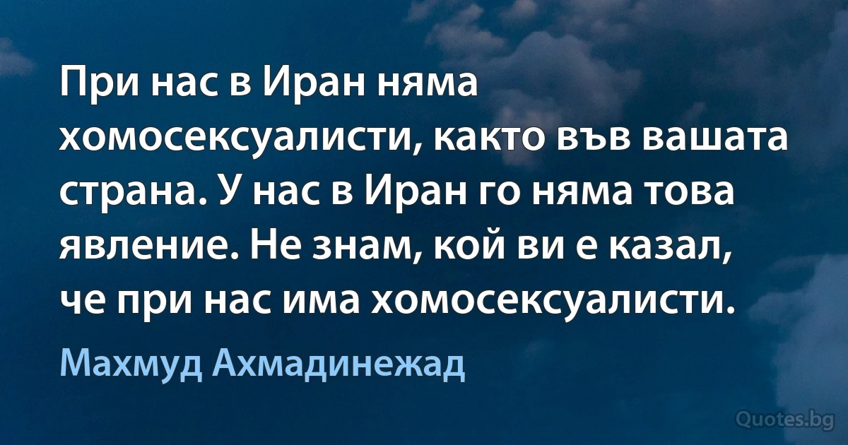 При нас в Иран няма хомосексуалисти, както във вашата страна. У нас в Иран го няма това явление. Не знам, кой ви е казал, че при нас има хомосексуалисти. (Махмуд Ахмадинежад)