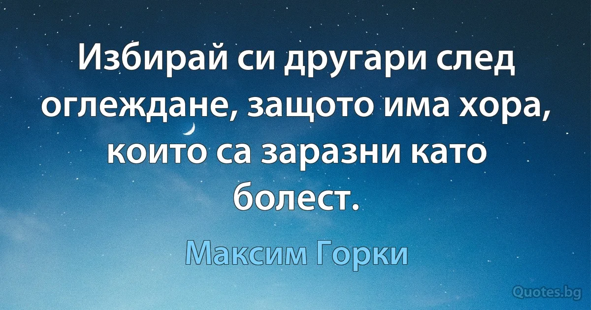 Избирай си другари след оглеждане, защото има хора, които са заразни като болест. (Максим Горки)