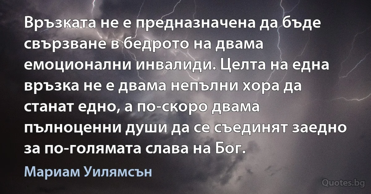 Връзката не е предназначена да бъде свързване в бедрото на двама емоционални инвалиди. Целта на една връзка не е двама непълни хора да станат едно, а по-скоро двама пълноценни души да се съединят заедно за по-голямата слава на Бог. (Мариам Уилямсън)