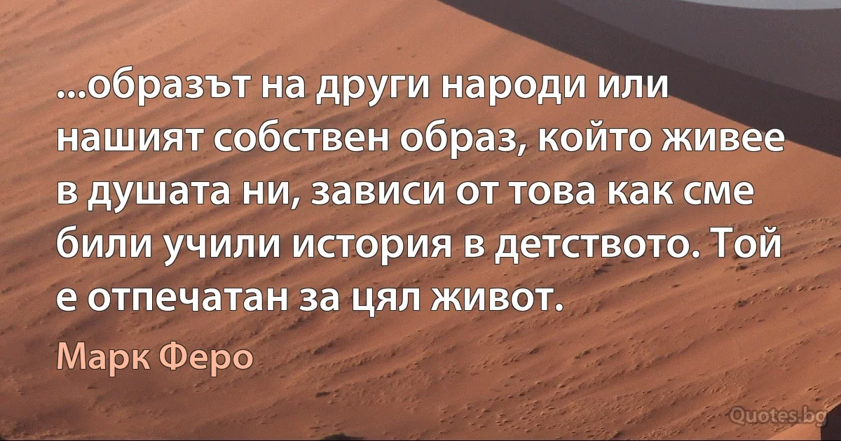 ...образът на други народи или нашият собствен образ, който живее в душата ни, зависи от това как сме били учили история в детството. Той е отпечатан за цял живот. (Марк Феро)