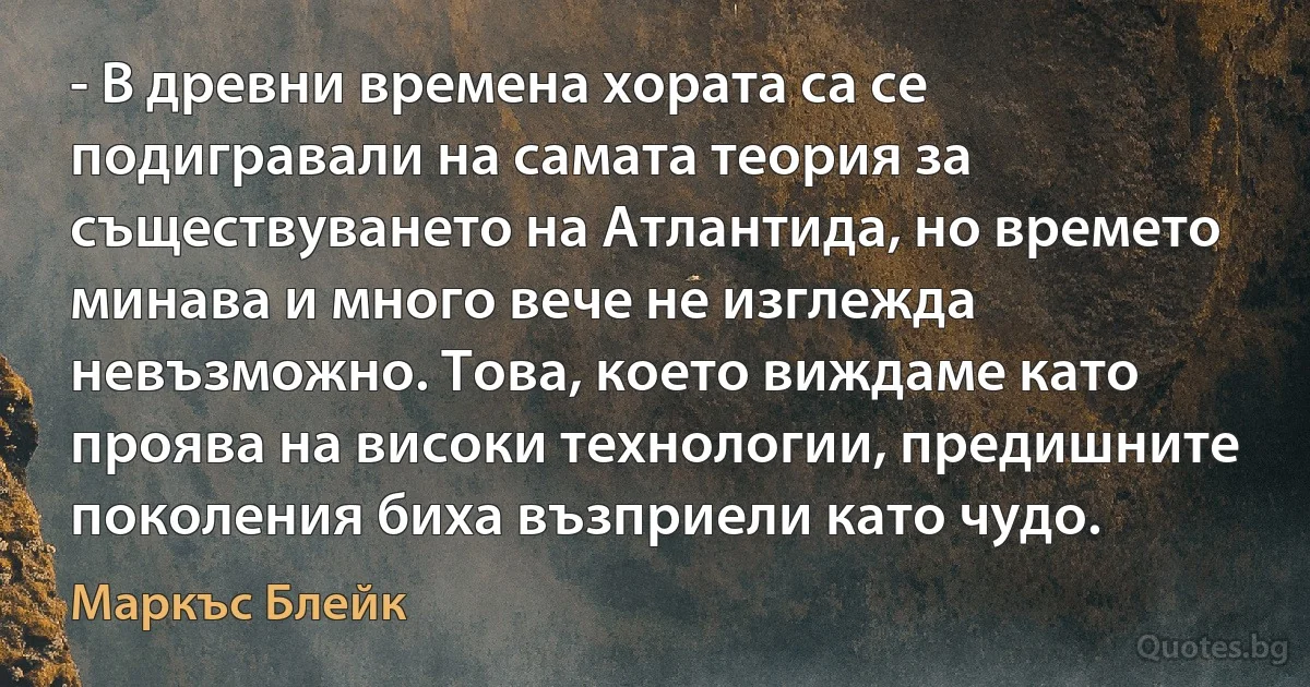 - В древни времена хората са се подигравали на самата теория за съществуването на Атлантида, но времето минава и много вече не изглежда невъзможно. Това, което виждаме като проява на високи технологии, предишните поколения биха възприели като чудо. (Маркъс Блейк)