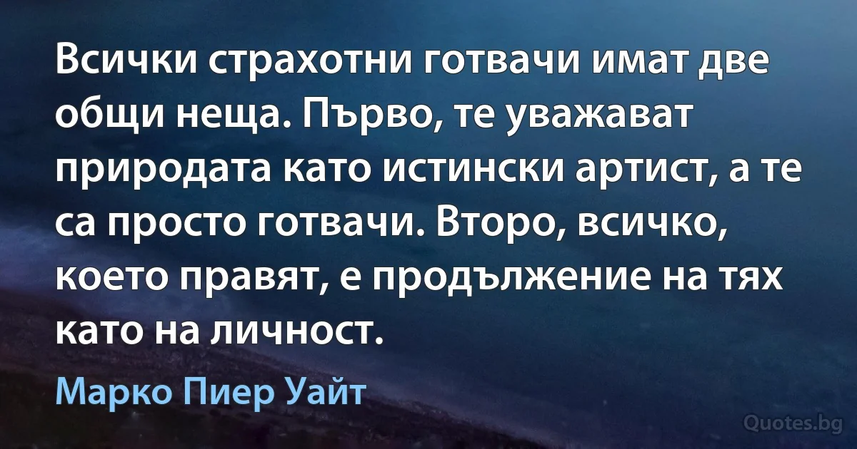 Всички страхотни готвачи имат две общи неща. Първо, те уважават природата като истински артист, а те са просто готвачи. Второ, всичко, което правят, е продължение на тях като на личност. (Марко Пиер Уайт)