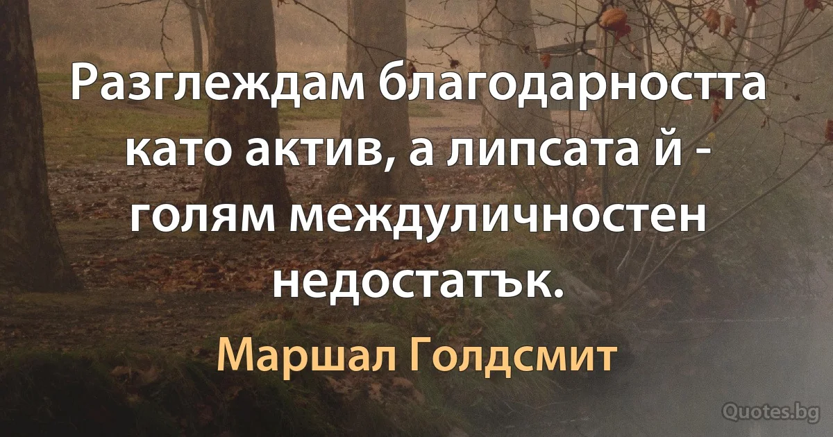 Разглеждам благодарността като актив, а липсата й - голям междуличностен недостатък. (Маршал Голдсмит)