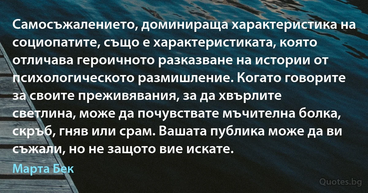 Самосъжалението, доминираща характеристика на социопатите, също е характеристиката, която отличава героичното разказване на истории от психологическото размишление. Когато говорите за своите преживявания, за да хвърлите светлина, може да почувствате мъчителна болка, скръб, гняв или срам. Вашата публика може да ви съжали, но не защото вие искате. (Марта Бек)