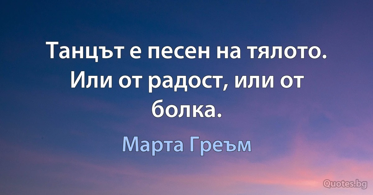 Танцът е песен на тялото. Или от радост, или от болка. (Марта Греъм)